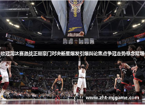 欧冠淘汰赛激战正酣豪门对决新星爆发引爆舆论焦点争冠走势悬念陡增 欧冠淘汰赛激战正酣豪门对决新星爆发引爆舆论焦点争冠走势悬念陡增