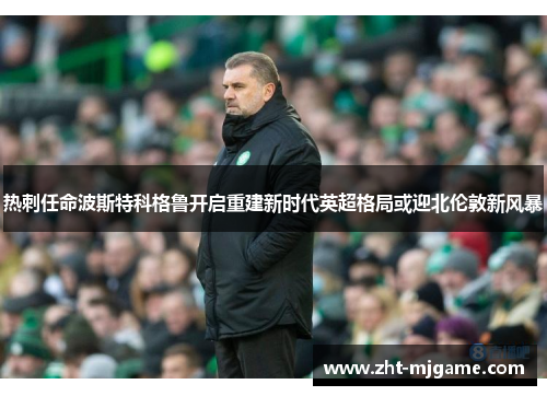 热刺任命波斯特科格鲁开启重建新时代英超格局或迎北伦敦新风暴