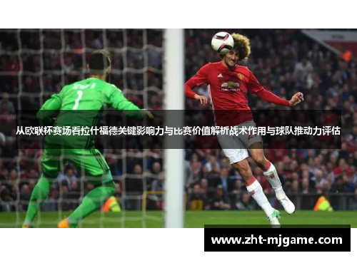 从欧联杯赛场看拉什福德关键影响力与比赛价值解析战术作用与球队推动力评估